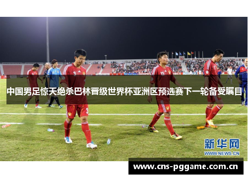 中国男足惊天绝杀巴林晋级世界杯亚洲区预选赛下一轮备受瞩目